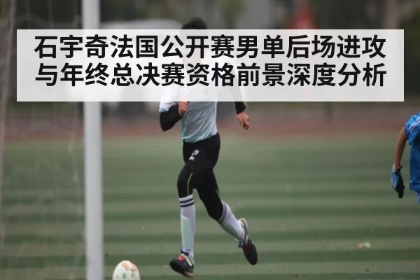 石宇奇法国公开赛男单后场进攻与年终总决赛资格前景深度分析